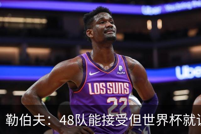 勒伯夫：48队能接受但世界杯就该是强强对话，32强赛才是正式开始