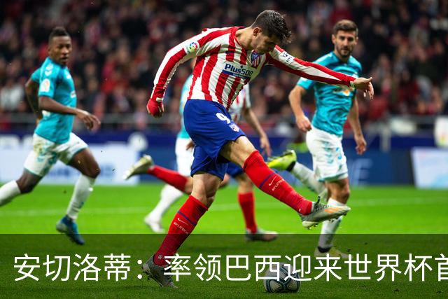 安切洛蒂：率领巴西迎来世界杯首战 既是责任也是荣光